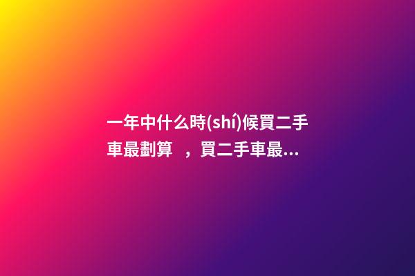 一年中什么時(shí)候買二手車最劃算，買二手車最佳時(shí)間，年前還是年后買